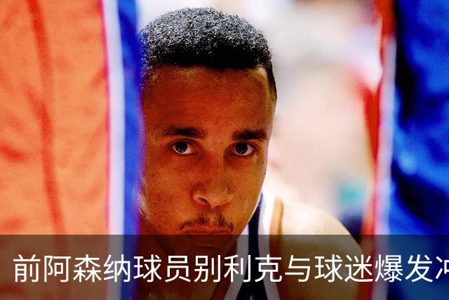 前阿森纳球员别利克与球迷爆发冲突，疑似掐脖或被英足总追罚