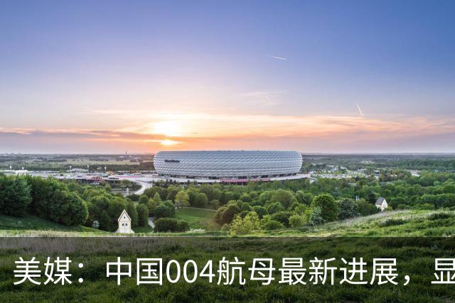 美媒：中国004航母最新进展，显示几个关键信息？